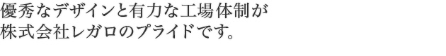 優秀なデザインと有力な工場体制が 株式会社レガロのプライドです。